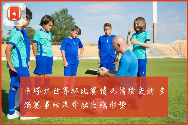 卡塔尔世界杯比赛情况持续更新 多场赛事结果牵动出线形势