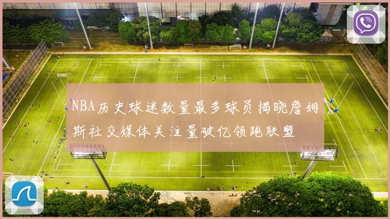 NBA历史球迷数量最多球员揭晓詹姆斯社交媒体关注量破亿领跑联盟