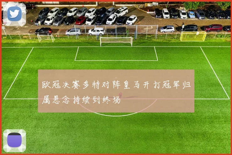 欧冠决赛多特对阵皇马开打冠军归属悬念持续到终场