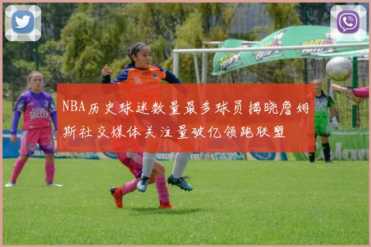 NBA历史球迷数量最多球员揭晓詹姆斯社交媒体关注量破亿领跑联盟