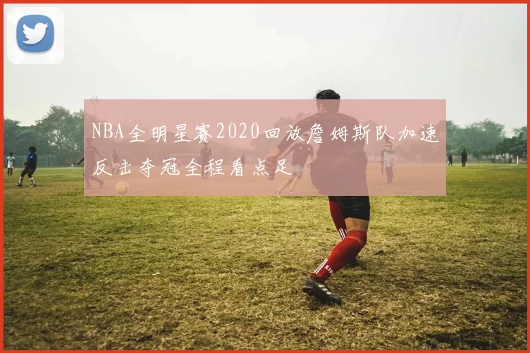 NBA全明星赛2020回放詹姆斯队加速反击夺冠全程看点足