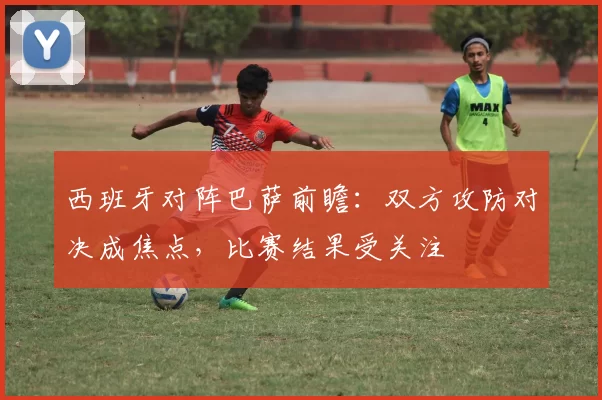 西班牙对阵巴萨前瞻:双方攻防对决成焦点,比赛结果受关注