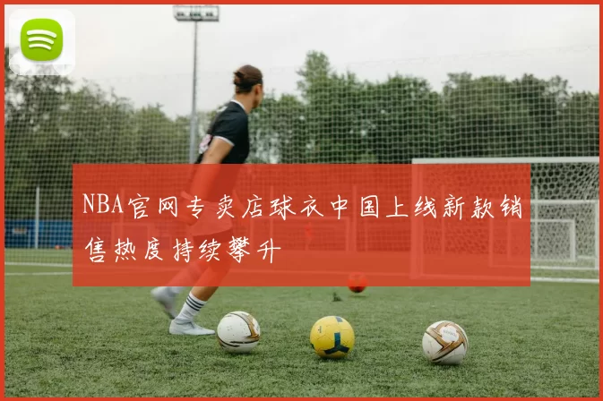 NBA官网专卖店球衣中国上线新款销售热度持续攀升