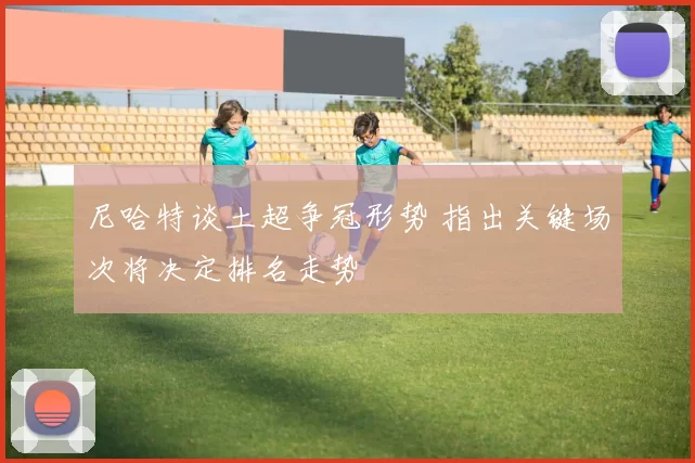 尼哈特谈土超争冠形势 指出关键场次将决定排名走势