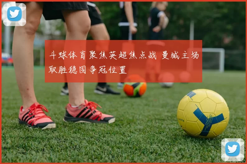 斗球体育聚焦英超焦点战 曼城主场取胜稳固争冠位置