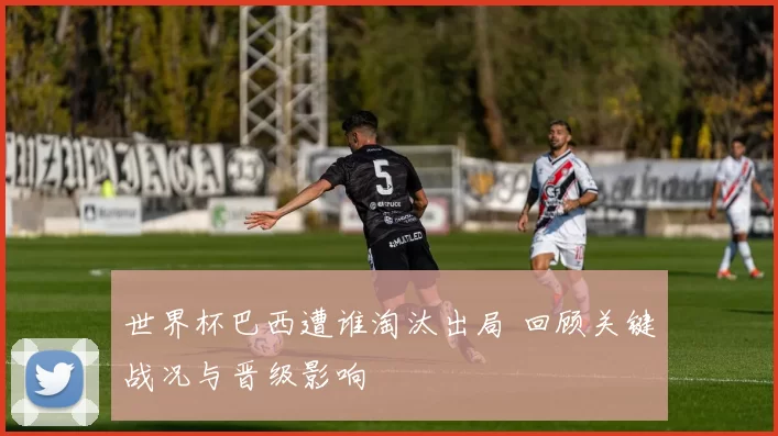 世界杯巴西遭谁淘汰出局 回顾关键战况与晋级影响