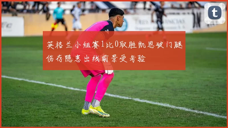 英格兰小组赛1比0取胜凯恩破门腿伤存隐患出线前景受考验