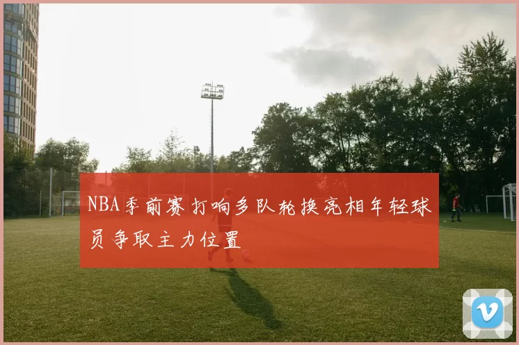 NBA季前赛打响多队轮换亮相年轻球员争取主力位置