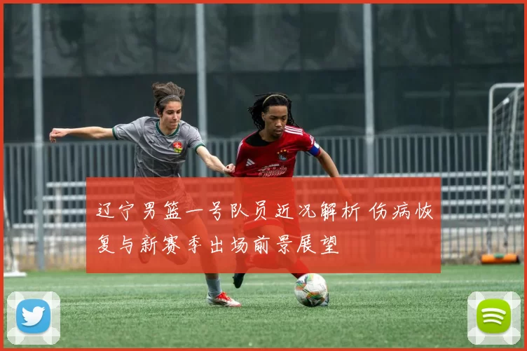 辽宁男篮一号队员近况解析 伤病恢复与新赛季出场前景展望