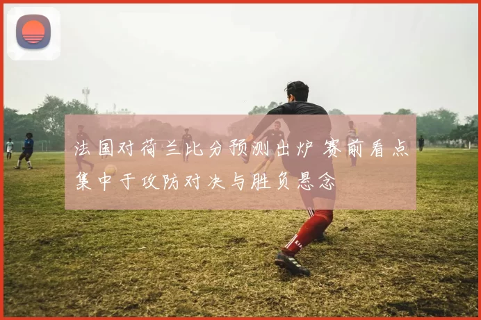 法国对荷兰比分预测出炉 赛前看点集中于攻防对决与胜负悬念