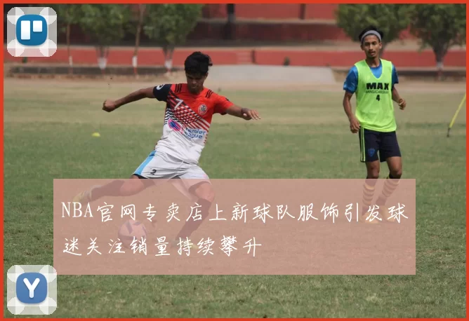 NBA官网专卖店上新球队服饰引发球迷关注销量持续攀升