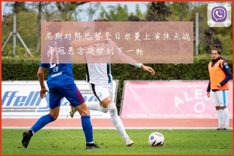 尼斯对阵巴黎圣日尔曼上演焦点战 争冠悬念延续到下一轮