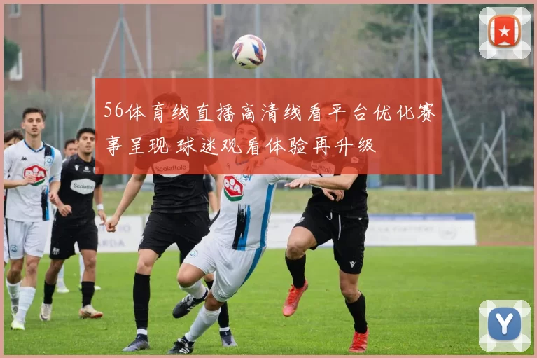 56体育线直播高清线看平台优化赛事呈现 球迷观看体验再升级