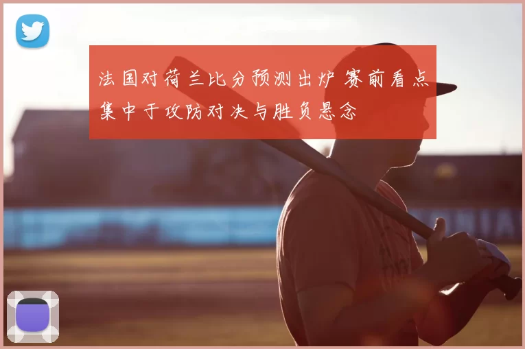 法国对荷兰比分预测出炉 赛前看点集中于攻防对决与胜负悬念