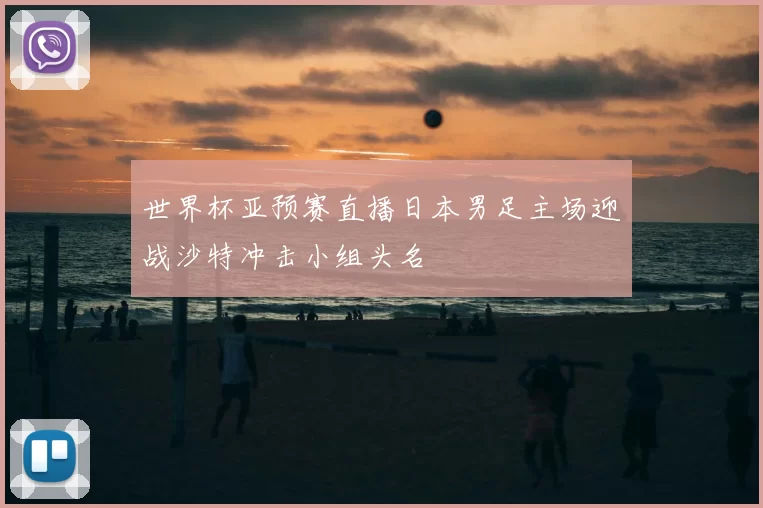 世界杯亚预赛直播日本男足主场迎战沙特冲击小组头名