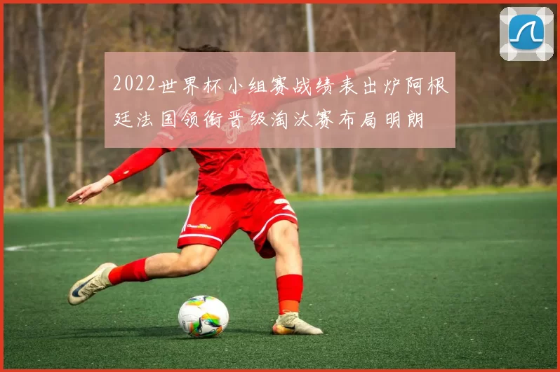 2022世界杯小组赛战绩表出炉阿根廷法国领衔晋级淘汰赛布局明朗