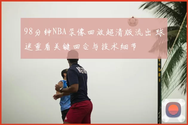 98分钟NBA录像回放超清版流出 球迷重看关键回合与技术细节