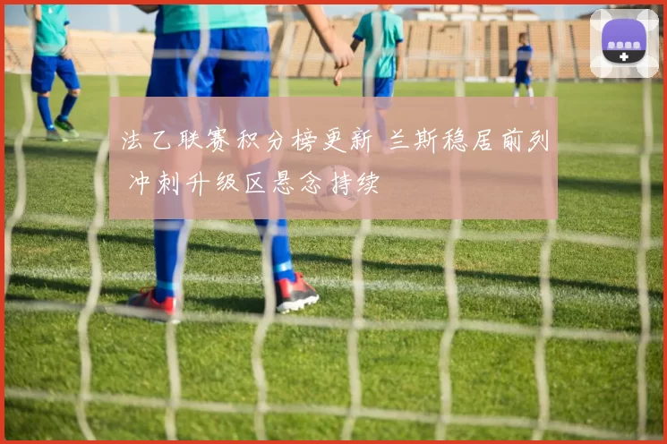 法乙联赛积分榜更新 兰斯稳居前列 冲刺升级区悬念持续