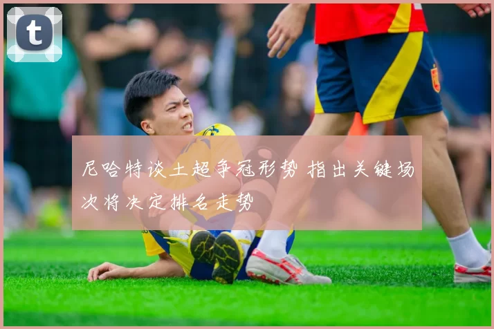 尼哈特谈土超争冠形势 指出关键场次将决定排名走势