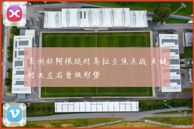 美洲杯阿根廷对乌拉圭焦点战 关键对决左右晋级形势