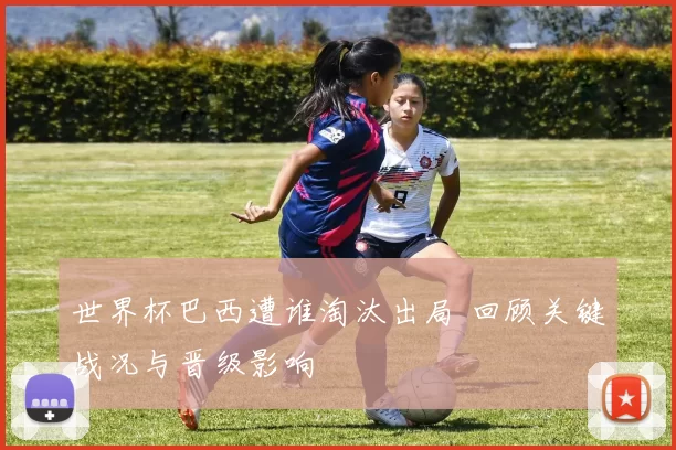 世界杯巴西遭谁淘汰出局 回顾关键战况与晋级影响